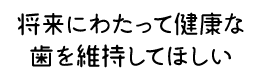 将来にわたって健康な歯を維持してほしい