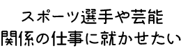 スポーツ選手や芸能関係の仕事に就かせたい