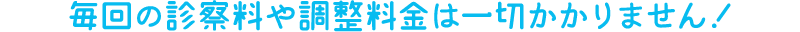 毎回の診察料や調整料金は一切かかりません！